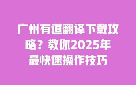 广州有道翻译下载攻略?教你2025年最快速操作技巧 一